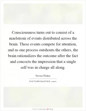 Consciousness turns out to consist of a maelstrom of events distributed across the brain. These events compete for attention, and as one process outshouts the others, the brain rationalizes the outcome after the fact and concocts the impression that a single self was in charge all along Picture Quote #1