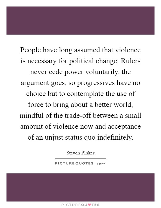 People have long assumed that violence is necessary for political change. Rulers never cede power voluntarily, the argument goes, so progressives have no choice but to contemplate the use of force to bring about a better world, mindful of the trade-off between a small amount of violence now and acceptance of an unjust status quo indefinitely Picture Quote #1