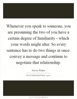 Whenever you speak to someone, you are presuming the two of you have a certain degree of familiarity - which your words might alter. So every sentence has to do two things at once: convey a message and continue to negotiate that relationship Picture Quote #1