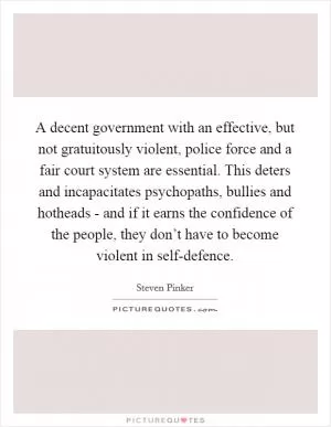 A decent government with an effective, but not gratuitously violent, police force and a fair court system are essential. This deters and incapacitates psychopaths, bullies and hotheads - and if it earns the confidence of the people, they don’t have to become violent in self-defence Picture Quote #1