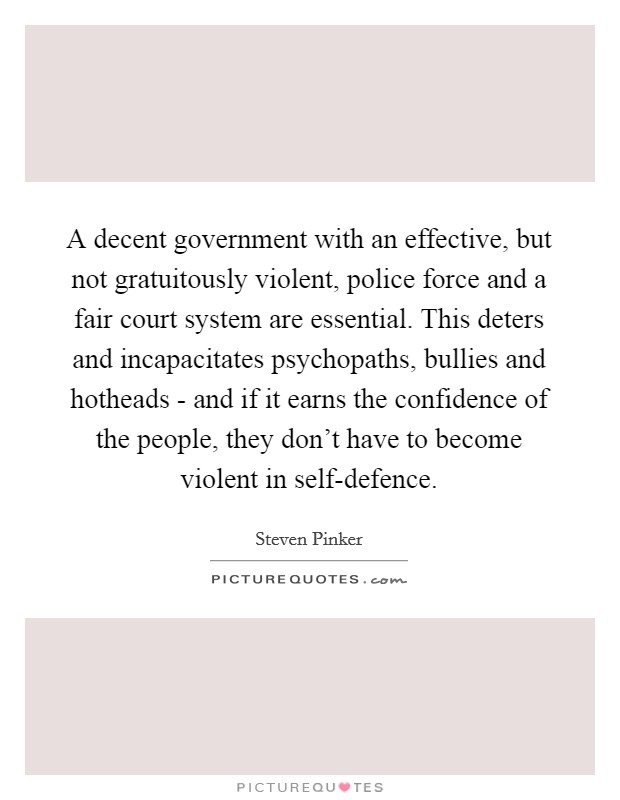 A decent government with an effective, but not gratuitously violent, police force and a fair court system are essential. This deters and incapacitates psychopaths, bullies and hotheads - and if it earns the confidence of the people, they don't have to become violent in self-defence Picture Quote #1