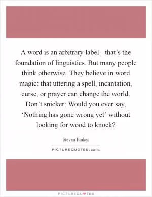 A word is an arbitrary label - that’s the foundation of linguistics. But many people think otherwise. They believe in word magic: that uttering a spell, incantation, curse, or prayer can change the world. Don’t snicker: Would you ever say, ‘Nothing has gone wrong yet’ without looking for wood to knock? Picture Quote #1