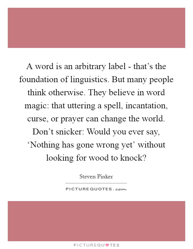 A word is an arbitrary label - that's the foundation of linguistics. But many people think otherwise. They believe in word magic: that uttering a spell, incantation, curse, or prayer can change the world. Don't snicker: Would you ever say, ‘Nothing has gone wrong yet' without looking for wood to knock? Picture Quote #1