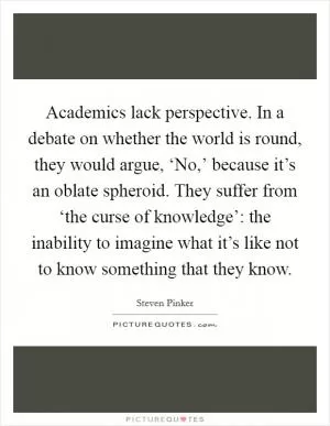 Academics lack perspective. In a debate on whether the world is round, they would argue, ‘No,’ because it’s an oblate spheroid. They suffer from ‘the curse of knowledge’: the inability to imagine what it’s like not to know something that they know Picture Quote #1