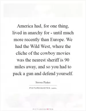 America had, for one thing, lived in anarchy for - until much more recently than Europe. We had the Wild West, where the cliche of the cowboy movies was the nearest sheriff is 90 miles away, and so you had to pack a gun and defend yourself Picture Quote #1