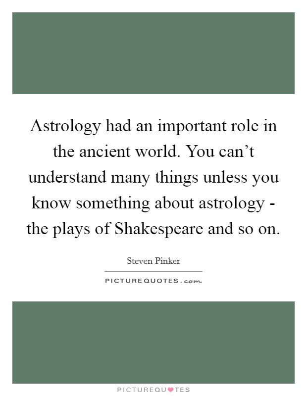 Astrology had an important role in the ancient world. You can't understand many things unless you know something about astrology - the plays of Shakespeare and so on Picture Quote #1