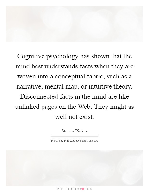 Cognitive psychology has shown that the mind best understands facts when they are woven into a conceptual fabric, such as a narrative, mental map, or intuitive theory. Disconnected facts in the mind are like unlinked pages on the Web: They might as well not exist Picture Quote #1