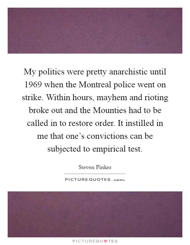 My politics were pretty anarchistic until 1969 when the Montreal police went on strike. Within hours, mayhem and rioting broke out and the Mounties had to be called in to restore order. It instilled in me that one's convictions can be subjected to empirical test Picture Quote #1
