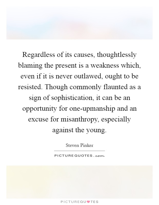 Regardless of its causes, thoughtlessly blaming the present is a weakness which, even if it is never outlawed, ought to be resisted. Though commonly flaunted as a sign of sophistication, it can be an opportunity for one-upmanship and an excuse for misanthropy, especially against the young Picture Quote #1