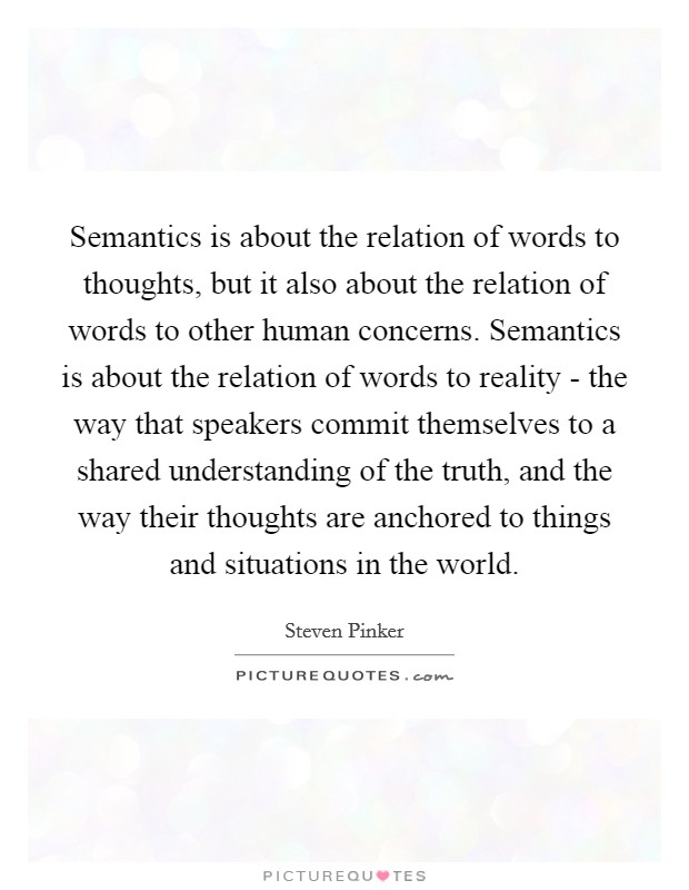 Semantics is about the relation of words to thoughts, but it also about the relation of words to other human concerns. Semantics is about the relation of words to reality - the way that speakers commit themselves to a shared understanding of the truth, and the way their thoughts are anchored to things and situations in the world Picture Quote #1