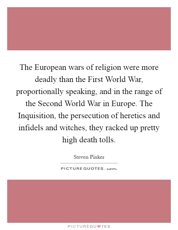 The European wars of religion were more deadly than the First World War, proportionally speaking, and in the range of the Second World War in Europe. The Inquisition, the persecution of heretics and infidels and witches, they racked up pretty high death tolls Picture Quote #1