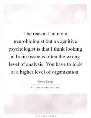 The reason I’m not a neurobiologist but a cognitive psychologist is that I think looking at brain tissue is often the wrong level of analysis. You have to look at a higher level of organization Picture Quote #1