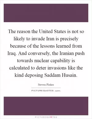 The reason the United States is not so likely to invade Iran is precisely because of the lessons learned from Iraq. And conversely, the Iranian push towards nuclear capability is calculated to deter invasions like the kind deposing Saddam Husain Picture Quote #1