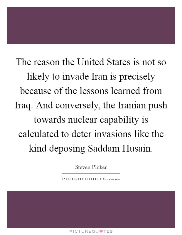 The reason the United States is not so likely to invade Iran is precisely because of the lessons learned from Iraq. And conversely, the Iranian push towards nuclear capability is calculated to deter invasions like the kind deposing Saddam Husain Picture Quote #1