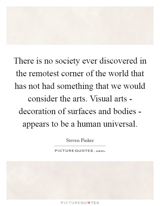 There is no society ever discovered in the remotest corner of the world that has not had something that we would consider the arts. Visual arts - decoration of surfaces and bodies - appears to be a human universal Picture Quote #1