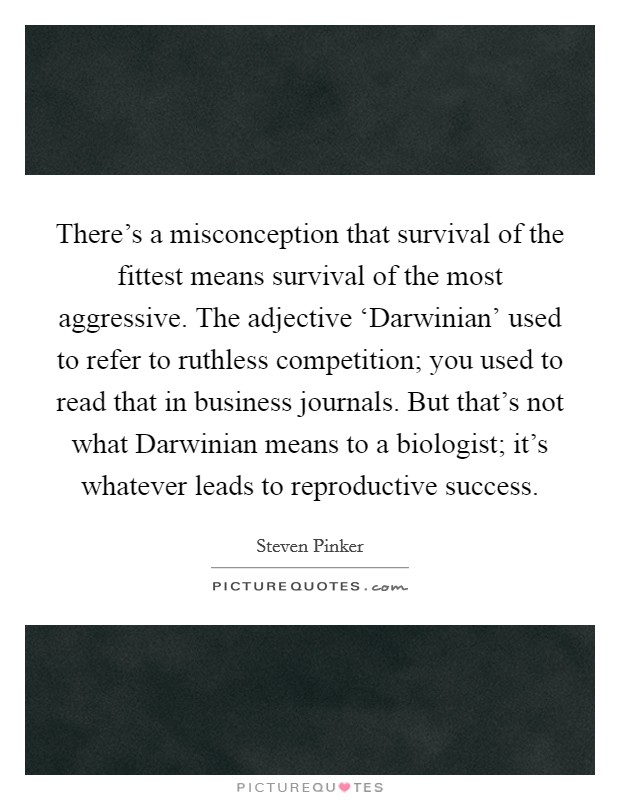 There's a misconception that survival of the fittest means survival of the most aggressive. The adjective ‘Darwinian' used to refer to ruthless competition; you used to read that in business journals. But that's not what Darwinian means to a biologist; it's whatever leads to reproductive success Picture Quote #1