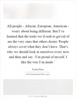 All people - African, European, American - worry about being different. But I’ve learned that the traits we’d rush to get rid of are the very ones that others desire. People always covet what they don’t have. That’s why we should look at ourselves every now and then and say, ‘I’m proud of myself. I like the way I’m made.’ Picture Quote #1
