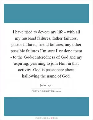I have tried to devote my life - with all my husband failures, father failures, pastor failures, friend failures, any other possible failures I’m sure I’ve done them - to the God-centeredness of God and my aspiring, yearning to join Him in that activity. God is passionate about hallowing the name of God Picture Quote #1