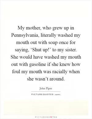 My mother, who grew up in Pennsylvania, literally washed my mouth out with soap once for saying, ‘Shut up!’ to my sister. She would have washed my mouth out with gasoline if she knew how foul my mouth was racially when she wasn’t around Picture Quote #1