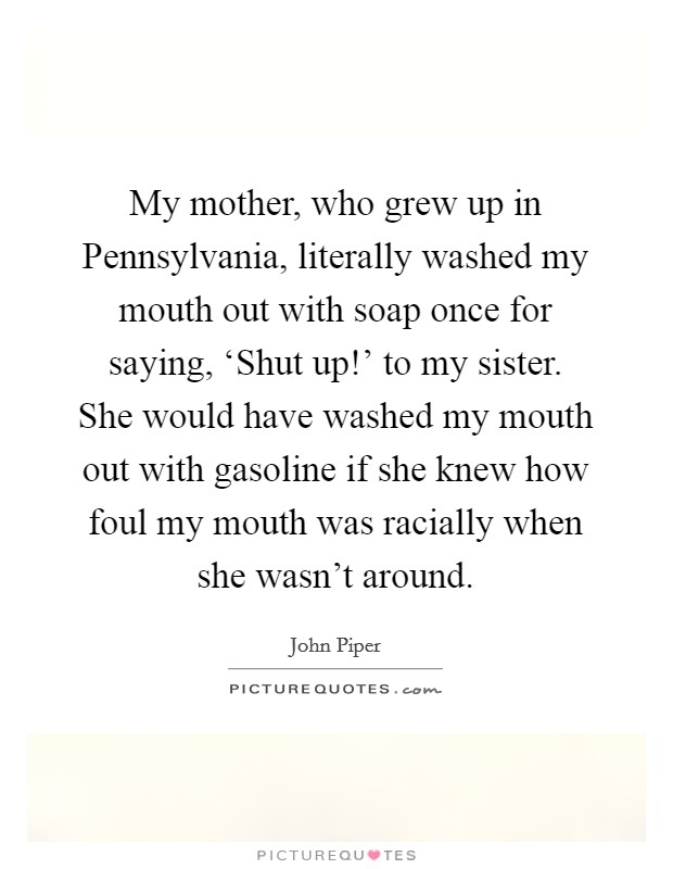 My mother, who grew up in Pennsylvania, literally washed my mouth out with soap once for saying, ‘Shut up!' to my sister. She would have washed my mouth out with gasoline if she knew how foul my mouth was racially when she wasn't around Picture Quote #1