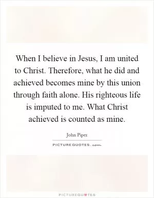 When I believe in Jesus, I am united to Christ. Therefore, what he did and achieved becomes mine by this union through faith alone. His righteous life is imputed to me. What Christ achieved is counted as mine Picture Quote #1