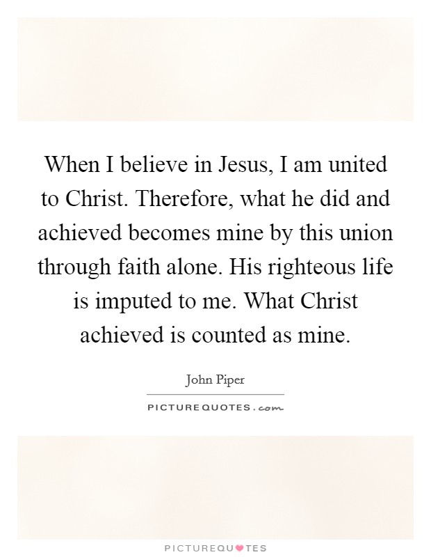 When I believe in Jesus, I am united to Christ. Therefore, what he did and achieved becomes mine by this union through faith alone. His righteous life is imputed to me. What Christ achieved is counted as mine Picture Quote #1