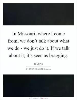 In Missouri, where I come from, we don’t talk about what we do - we just do it. If we talk about it, it’s seen as bragging Picture Quote #1