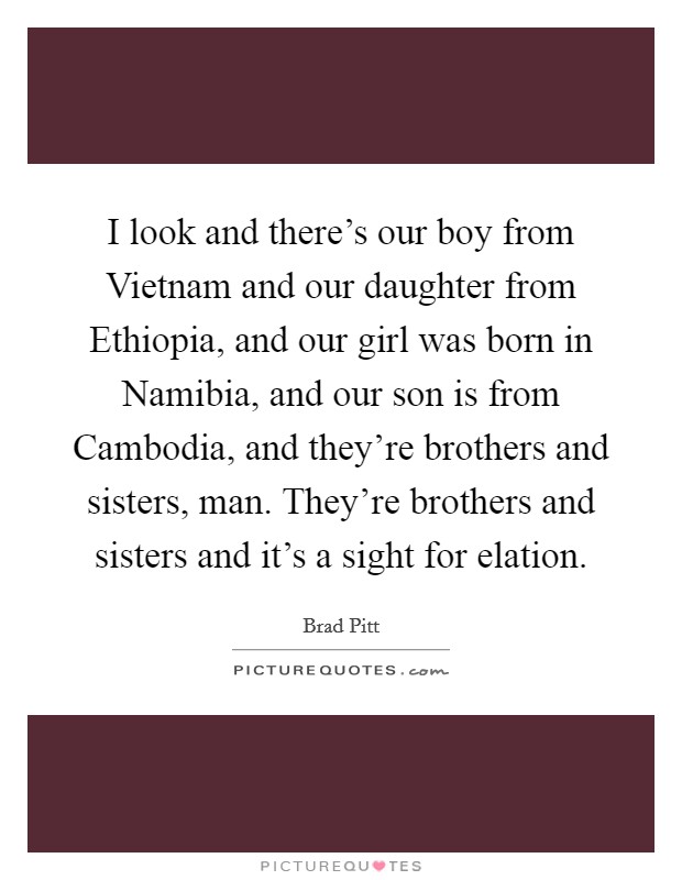 I look and there's our boy from Vietnam and our daughter from Ethiopia, and our girl was born in Namibia, and our son is from Cambodia, and they're brothers and sisters, man. They're brothers and sisters and it's a sight for elation Picture Quote #1