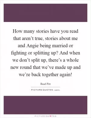 How many stories have you read that aren’t true, stories about me and Angie being married or fighting or splitting up? And when we don’t split up, there’s a whole new round that we’ve made up and we’re back together again! Picture Quote #1