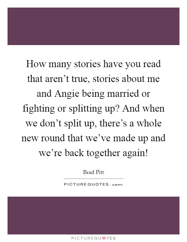 How many stories have you read that aren't true, stories about me and Angie being married or fighting or splitting up? And when we don't split up, there's a whole new round that we've made up and we're back together again! Picture Quote #1