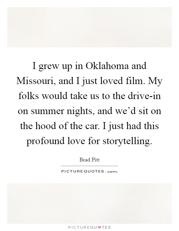 I grew up in Oklahoma and Missouri, and I just loved film. My folks would take us to the drive-in on summer nights, and we'd sit on the hood of the car. I just had this profound love for storytelling Picture Quote #1