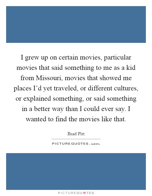 I grew up on certain movies, particular movies that said something to me as a kid from Missouri, movies that showed me places I'd yet traveled, or different cultures, or explained something, or said something in a better way than I could ever say. I wanted to find the movies like that Picture Quote #1