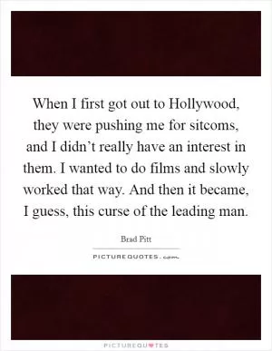 When I first got out to Hollywood, they were pushing me for sitcoms, and I didn’t really have an interest in them. I wanted to do films and slowly worked that way. And then it became, I guess, this curse of the leading man Picture Quote #1