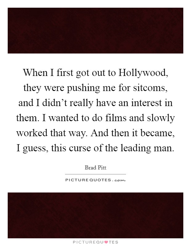When I first got out to Hollywood, they were pushing me for sitcoms, and I didn't really have an interest in them. I wanted to do films and slowly worked that way. And then it became, I guess, this curse of the leading man Picture Quote #1
