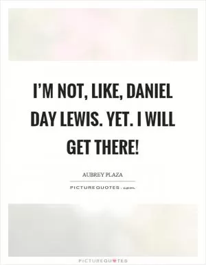 I’m not, like, Daniel Day Lewis. Yet. I will get there! Picture Quote #1