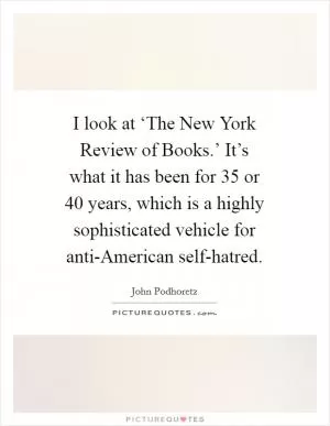 I look at ‘The New York Review of Books.’ It’s what it has been for 35 or 40 years, which is a highly sophisticated vehicle for anti-American self-hatred Picture Quote #1
