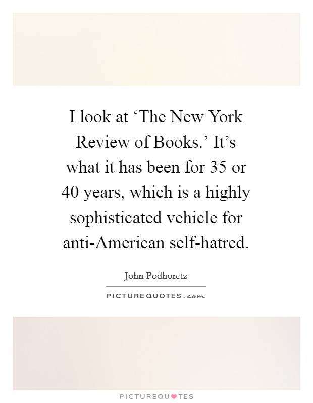 I look at ‘The New York Review of Books.' It's what it has been for 35 or 40 years, which is a highly sophisticated vehicle for anti-American self-hatred Picture Quote #1