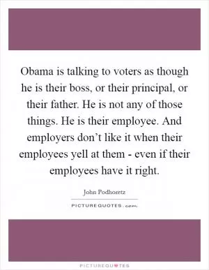 Obama is talking to voters as though he is their boss, or their principal, or their father. He is not any of those things. He is their employee. And employers don’t like it when their employees yell at them - even if their employees have it right Picture Quote #1