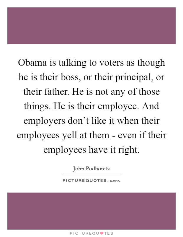 Obama is talking to voters as though he is their boss, or their principal, or their father. He is not any of those things. He is their employee. And employers don't like it when their employees yell at them - even if their employees have it right Picture Quote #1