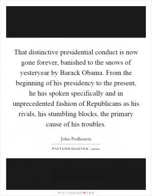 That distinctive presidential conduct is now gone forever, banished to the snows of yesteryear by Barack Obama. From the beginning of his presidency to the present, he has spoken specifically and in unprecedented fashion of Republicans as his rivals, his stumbling blocks, the primary cause of his troubles Picture Quote #1
