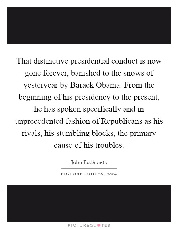 That distinctive presidential conduct is now gone forever, banished to the snows of yesteryear by Barack Obama. From the beginning of his presidency to the present, he has spoken specifically and in unprecedented fashion of Republicans as his rivals, his stumbling blocks, the primary cause of his troubles Picture Quote #1