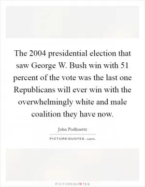 The 2004 presidential election that saw George W. Bush win with 51 percent of the vote was the last one Republicans will ever win with the overwhelmingly white and male coalition they have now Picture Quote #1