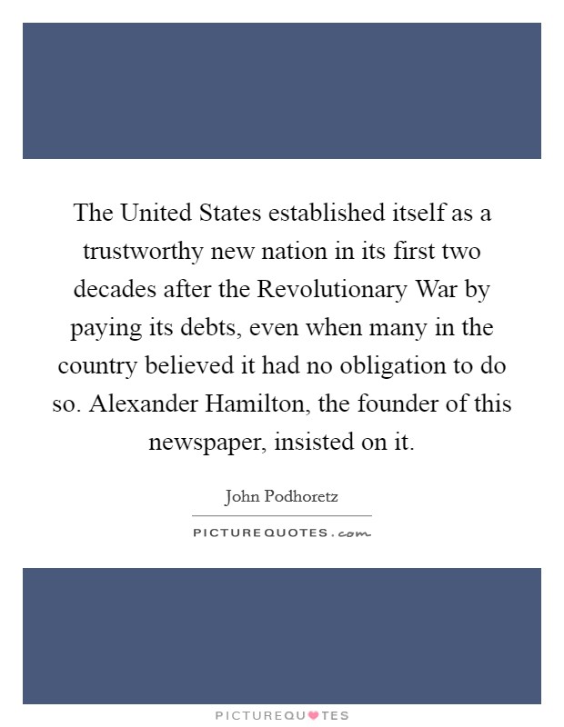 The United States established itself as a trustworthy new nation in its first two decades after the Revolutionary War by paying its debts, even when many in the country believed it had no obligation to do so. Alexander Hamilton, the founder of this newspaper, insisted on it Picture Quote #1