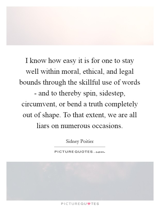 I know how easy it is for one to stay well within moral, ethical, and legal bounds through the skillful use of words - and to thereby spin, sidestep, circumvent, or bend a truth completely out of shape. To that extent, we are all liars on numerous occasions Picture Quote #1