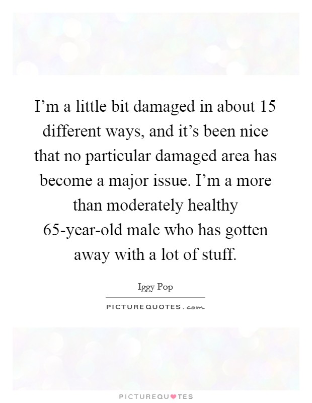 I'm a little bit damaged in about 15 different ways, and it's been nice that no particular damaged area has become a major issue. I'm a more than moderately healthy 65-year-old male who has gotten away with a lot of stuff Picture Quote #1