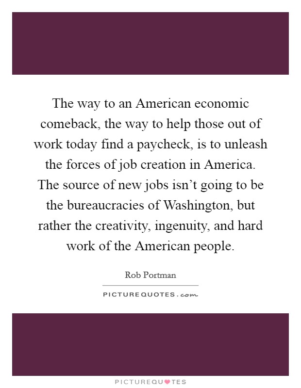 The way to an American economic comeback, the way to help those out of work today find a paycheck, is to unleash the forces of job creation in America. The source of new jobs isn't going to be the bureaucracies of Washington, but rather the creativity, ingenuity, and hard work of the American people Picture Quote #1