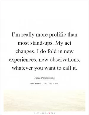I’m really more prolific than most stand-ups. My act changes. I do fold in new experiences, new observations, whatever you want to call it Picture Quote #1
