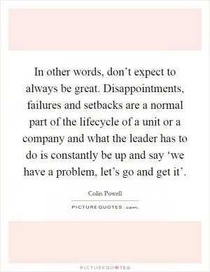 In other words, don’t expect to always be great. Disappointments, failures and setbacks are a normal part of the lifecycle of a unit or a company and what the leader has to do is constantly be up and say ‘we have a problem, let’s go and get it’ Picture Quote #1