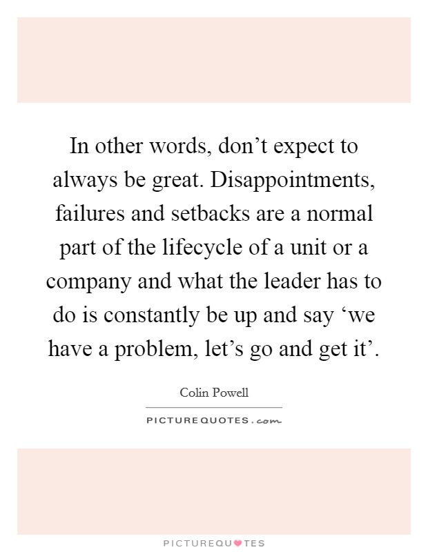 In other words, don't expect to always be great. Disappointments, failures and setbacks are a normal part of the lifecycle of a unit or a company and what the leader has to do is constantly be up and say ‘we have a problem, let's go and get it' Picture Quote #1