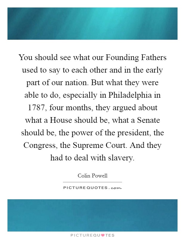 You should see what our Founding Fathers used to say to each other and in the early part of our nation. But what they were able to do, especially in Philadelphia in 1787, four months, they argued about what a House should be, what a Senate should be, the power of the president, the Congress, the Supreme Court. And they had to deal with slavery Picture Quote #1